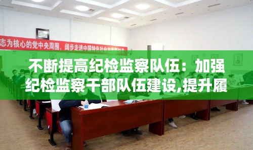 不斷提高紀檢監(jiān)察隊伍：加強紀檢監(jiān)察干部隊伍建設,提升履職盡責水平的思考 
