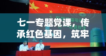 七一專題黨課，傳承紅色基因，筑牢理想信念之基