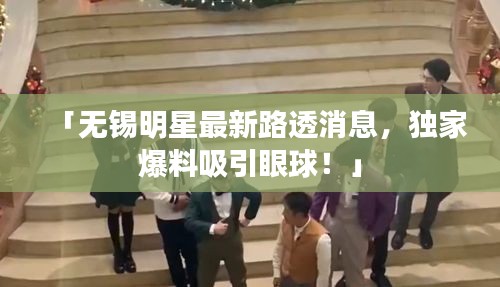「無錫明星最新路透消息，獨(dú)家爆料吸引眼球！」