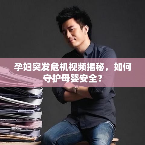 孕婦突發(fā)危機(jī)視頻揭秘，如何守護(hù)母嬰安全？