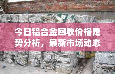 今日鋁合金回收價(jià)格走勢(shì)分析，最新市場(chǎng)動(dòng)態(tài)速遞