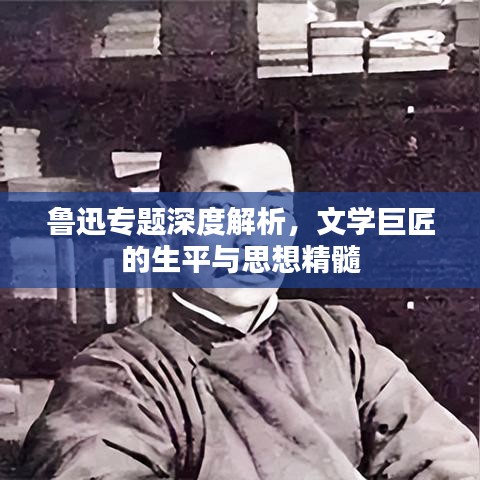 魯迅專題深度解析，文學(xué)巨匠的生平與思想精髓