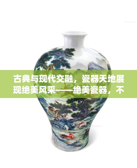 古典與現代交融，瓷器天地展現絕美風采——絕美瓷器，不容錯過